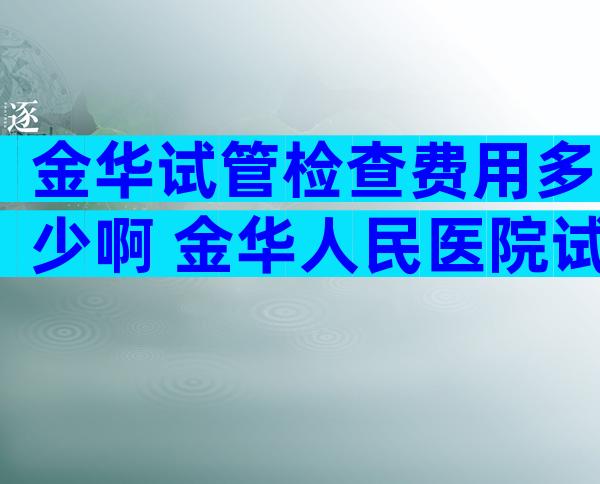 金华试管检查费用多少啊 金华人民医院试管婴儿多少钱